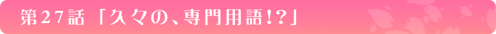 第27話「久々の、専門用語！？」